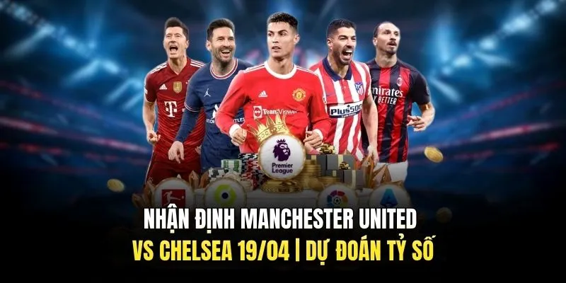 Nhận Định Manchester United Vs Chelsea 19/04 | Dự Đoán Tỷ Số
